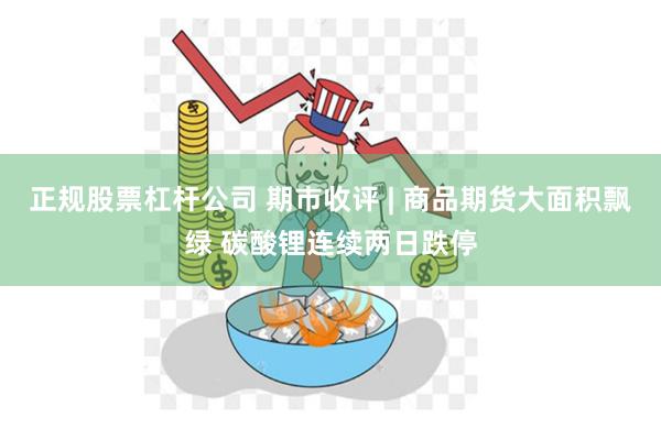 正规股票杠杆公司 期市收评 | 商品期货大面积飘绿 碳酸锂连续两日跌停