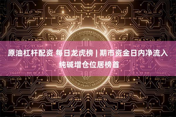 原油杠杆配资 每日龙虎榜 | 期市资金日内净流入 纯碱增仓位居榜首