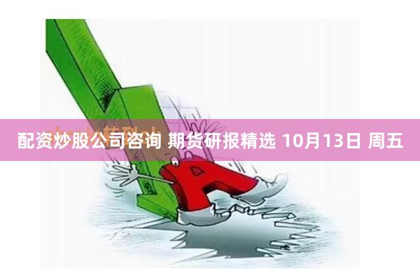 配资炒股公司咨询 期货研报精选 10月13日 周五