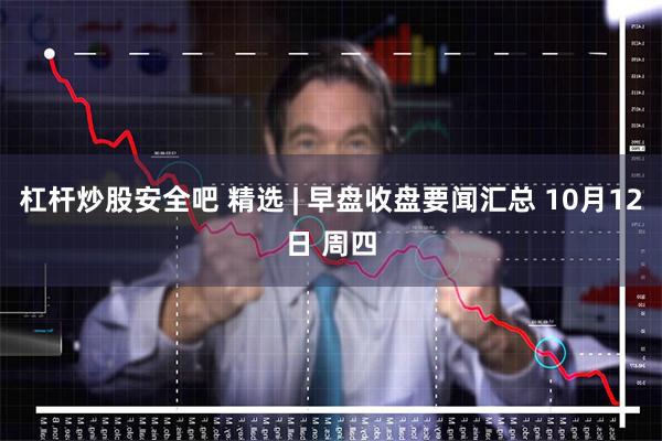 杠杆炒股安全吧 精选 | 早盘收盘要闻汇总 10月12日 周四