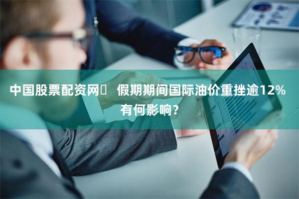 中国股票配资网	 假期期间国际油价重挫逾12% 有何影响？