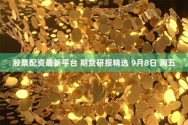 股票配资最新平台 期货研报精选 9月8日 周五