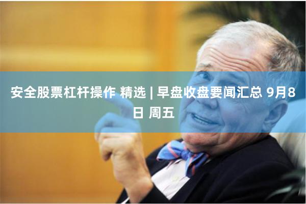 安全股票杠杆操作 精选 | 早盘收盘要闻汇总 9月8日 周五