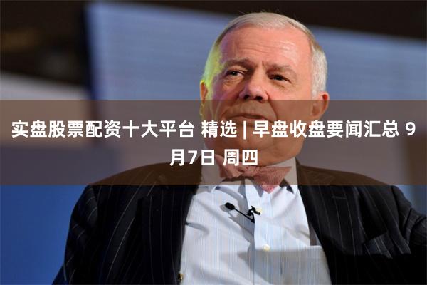 实盘股票配资十大平台 精选 | 早盘收盘要闻汇总 9月7日 周四