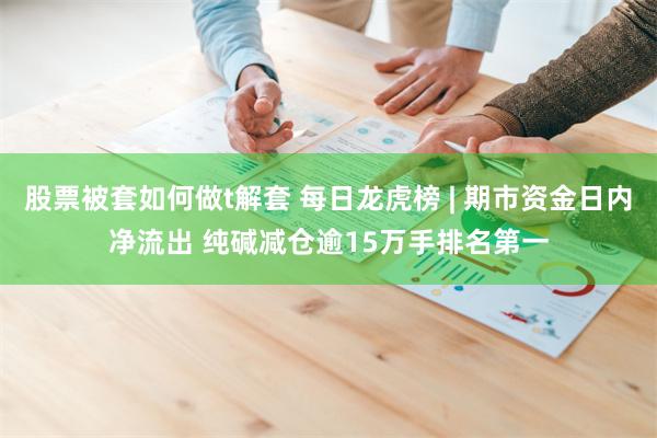 股票被套如何做t解套 每日龙虎榜 | 期市资金日内净流出 纯碱减仓逾15万手排名第一