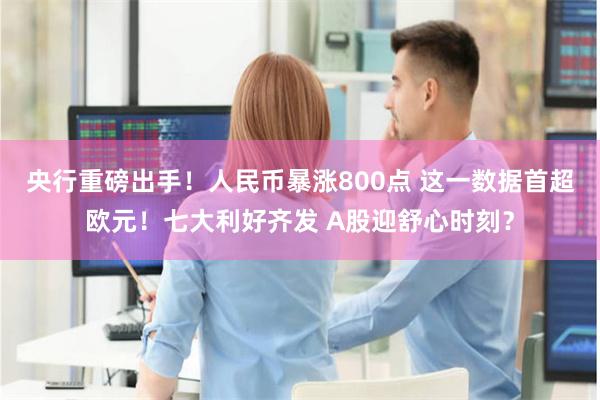 央行重磅出手！人民币暴涨800点 这一数据首超欧元！七大利好齐发 A股迎舒心时刻？