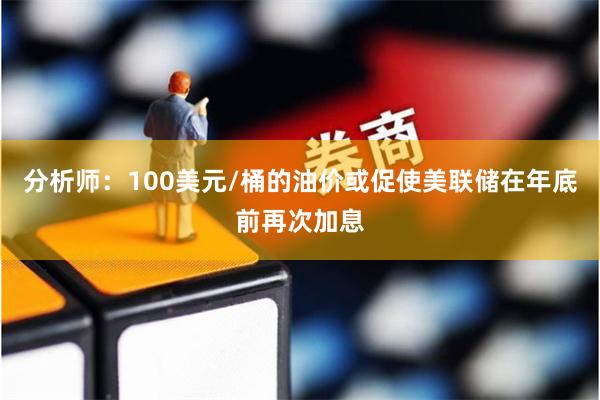 分析师：100美元/桶的油价或促使美联储在年底前再次加息