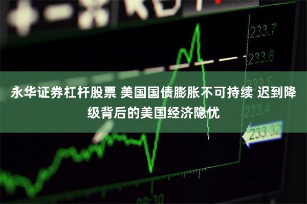 永华证券杠杆股票 美国国债膨胀不可持续 迟到降级背后的美国经济隐忧