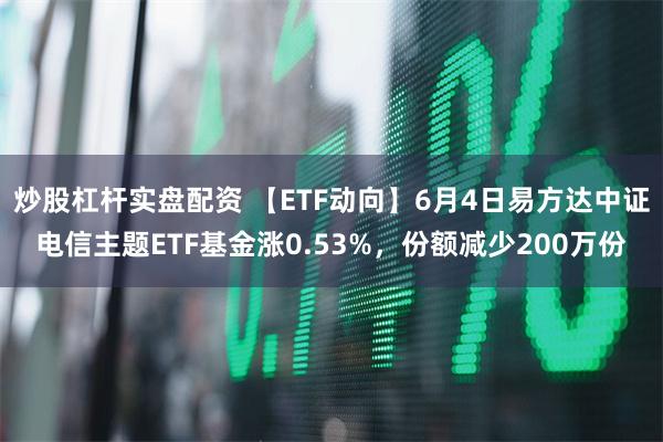 炒股杠杆实盘配资 【ETF动向】6月4日易方达中证电信主题ETF基金涨0.53%，份额减少200万份