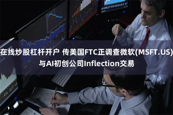 在线炒股杠杆开户 传美国FTC正调查微软(MSFT.US)与AI初创公司Inflection交易