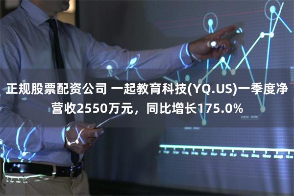 正规股票配资公司 一起教育科技(YQ.US)一季度净营收2550万元，同比增长175.0%