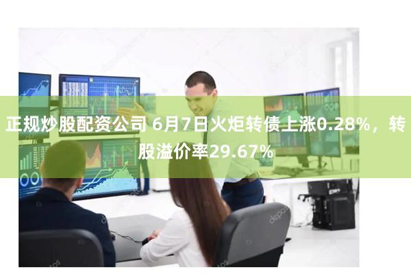 正规炒股配资公司 6月7日火炬转债上涨0.28%，转股溢价率29.67%