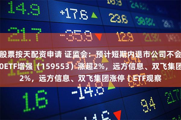 股票按天配资申请 证监会：预计短期内退市公司不会明显增加，2000ETF增强（159553）涨超2%，远方信息、双飞集团涨停丨ETF观察