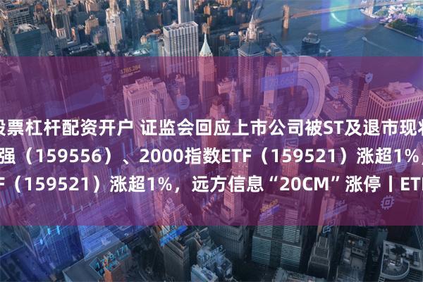 股票杠杆配资开户 证监会回应上市公司被ST及退市现状，中证2000ETF增强（159556）、2000指数ETF（159521）涨超1%，远方信息“20CM”涨停丨ETF观察