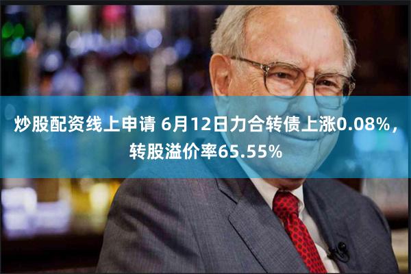 炒股配资线上申请 6月12日力合转债上涨0.08%，转股溢价率65.55%