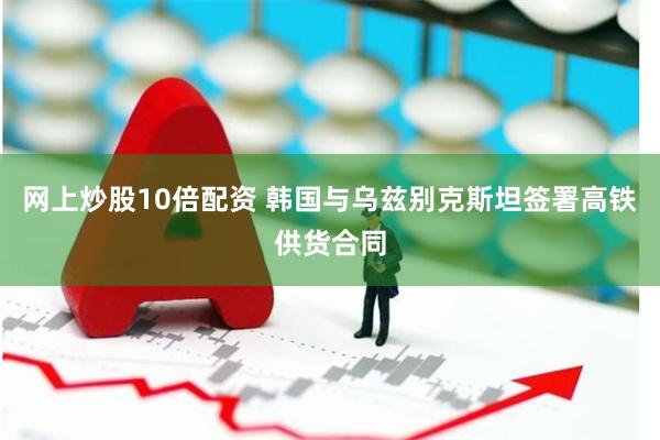 网上炒股10倍配资 韩国与乌兹别克斯坦签署高铁供货合同