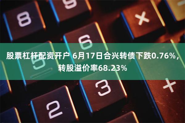 股票杠杆配资开户 6月17日合兴转债下跌0.76%，转股溢价率68.23%