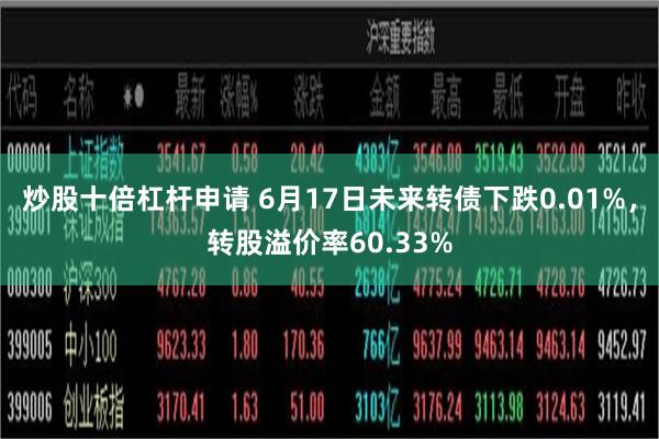 炒股十倍杠杆申请 6月17日未来转债下跌0.01%，转股溢价率60.33%