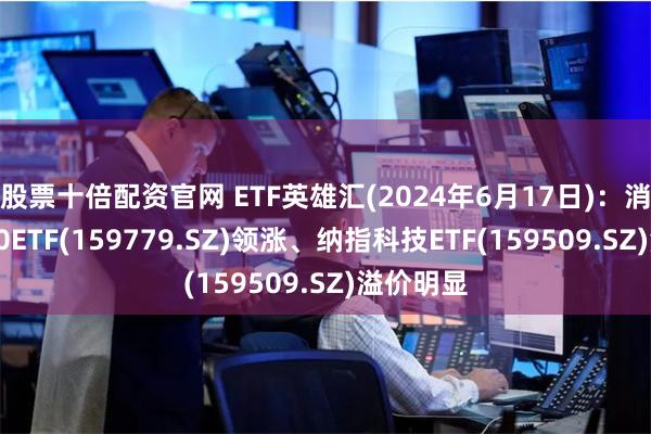 股票十倍配资官网 ETF英雄汇(2024年6月17日)：消费电子50ETF(159779.SZ)领涨、纳指科技ETF(159509.SZ)溢价明显