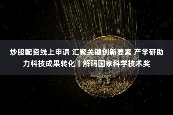 炒股配资线上申请 汇聚关键创新要素 产学研助力科技成果转化｜解码国家科学技术奖