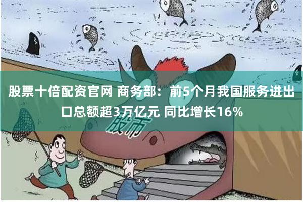 股票十倍配资官网 商务部：前5个月我国服务进出口总额超3万亿元 同比增长16%