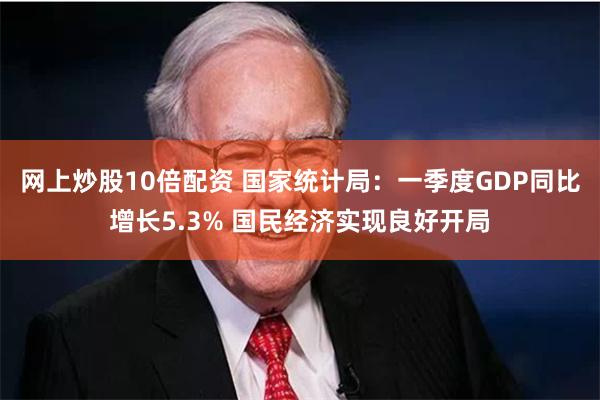 网上炒股10倍配资 国家统计局：一季度GDP同比增长5.3% 国民经济实现良好开局