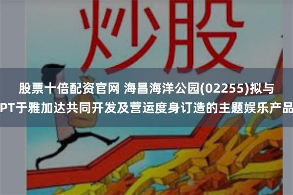 股票十倍配资官网 海昌海洋公园(02255)拟与PT于雅加达共同开发及营运度身订造的主题娱乐产品