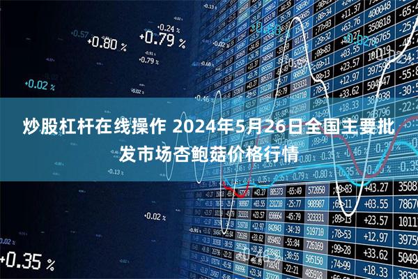 炒股杠杆在线操作 2024年5月26日全国主要批发市场杏鲍菇价格行情