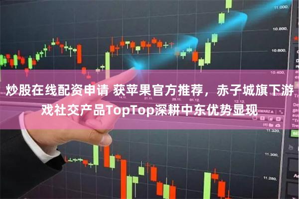 炒股在线配资申请 获苹果官方推荐，赤子城旗下游戏社交产品TopTop深耕中东优势显现