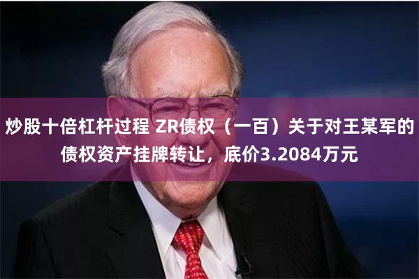 炒股十倍杠杆过程 ZR债权（一百）关于对王某军的债权资产挂牌转让，底价3.2084万元