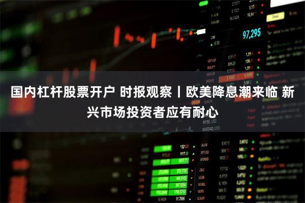 国内杠杆股票开户 时报观察丨欧美降息潮来临 新兴市场投资者应有耐心