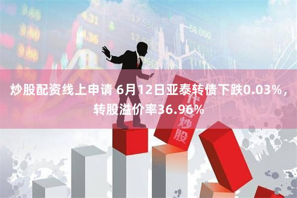 炒股配资线上申请 6月12日亚泰转债下跌0.03%，转股溢价率36.96%