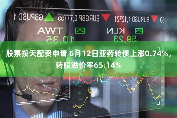 股票按天配资申请 6月12日亚药转债上涨0.74%，转股溢价率65.14%