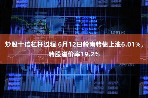 炒股十倍杠杆过程 6月12日岭南转债上涨6.01%，转股溢价率19.2%