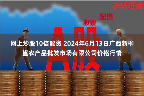 网上炒股10倍配资 2024年6月13日广西新柳邕农产品批发市场有限公司价格行情