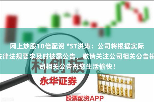 网上炒股10倍配资 *ST洪涛：公司将根据实际进展情况和法律法规要求及时披露公告，敬请关注公司相关公告祝您生活愉快！