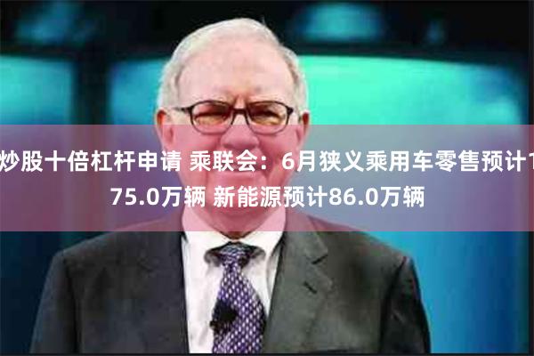 炒股十倍杠杆申请 乘联会：6月狭义乘用车零售预计175.0万辆 新能源预计86.0万辆