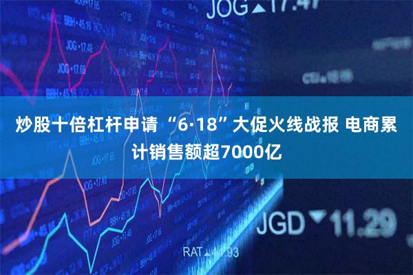 炒股十倍杠杆申请 “6·18”大促火线战报 电商累计销售额超7000亿