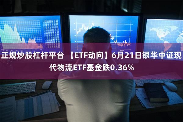 正规炒股杠杆平台 【ETF动向】6月21日银华中证现代物流ETF基金跌0.36%