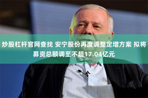 炒股杠杆官网查找 安宁股份再度调整定增方案 拟将募资总额调至不超17.04亿元