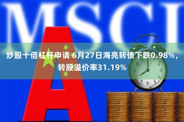 炒股十倍杠杆申请 6月27日海亮转债下跌0.98%，转股溢价率31.19%