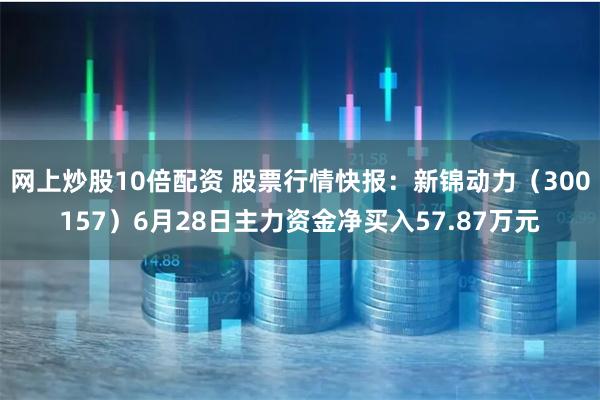 网上炒股10倍配资 股票行情快报：新锦动力（300157）6月28日主力资金净买入57.87万元