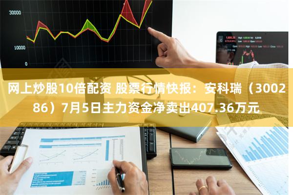 网上炒股10倍配资 股票行情快报：安科瑞（300286）7月5日主力资金净卖出407.36万元