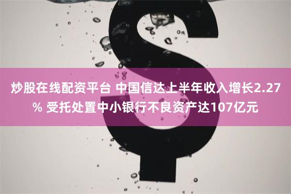 炒股在线配资平台 中国信达上半年收入增长2.27% 受托处置中小银行不良资产达107亿元