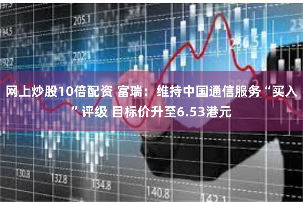 网上炒股10倍配资 富瑞:维持中国通信服务“买入”评级 目标价升至6.53港元
