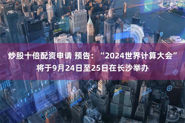 炒股十倍配资申请 预告：“2024世界计算大会”将于9月24日至25日在长沙举办