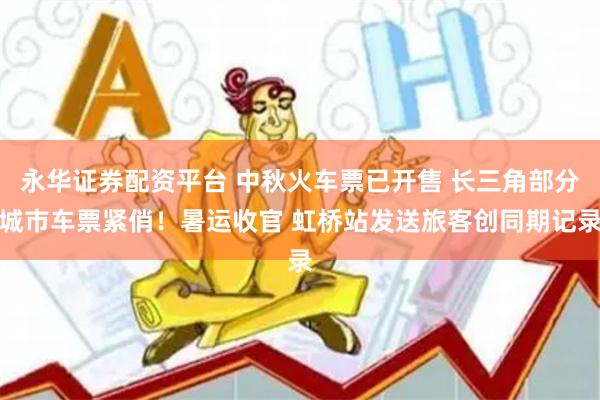 永华证券配资平台 中秋火车票已开售 长三角部分城市车票紧俏！暑运收官 虹桥站发送旅客创同期记录