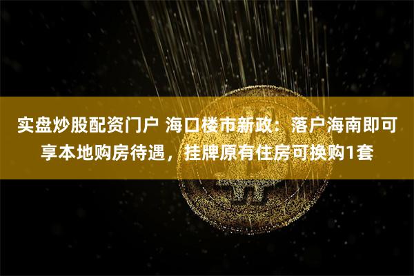 实盘炒股配资门户 海口楼市新政：落户海南即可享本地购房待遇，挂牌原有住房可换购1套