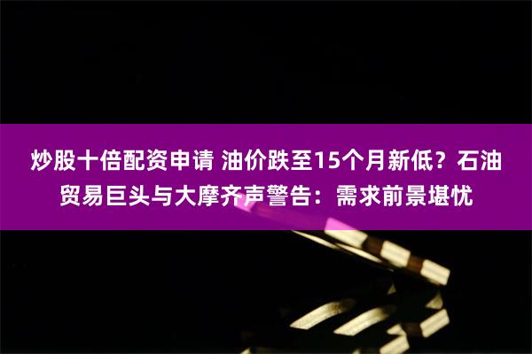 炒股十倍配资申请 油价跌至15个月新低？石油贸易巨头与大摩齐声警告：需求前景堪忧