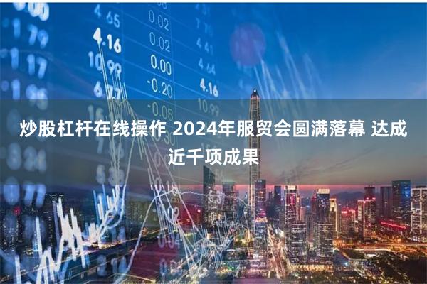 炒股杠杆在线操作 2024年服贸会圆满落幕 达成近千项成果